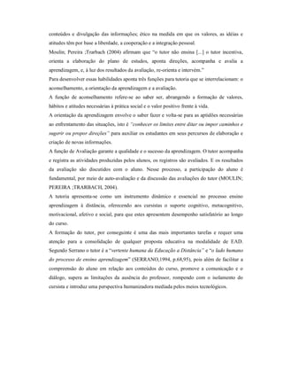 conteúdos e divulgação das informações; ético na medida em que os valores, as idéias e
atitudes têm por base a liberdade, a cooperação e a integração pessoal.
Moulin; Pereira ;Trarbach (2004) afirmam que “o tutor não ensina [...] o tutor incentiva,
orienta a elaboração do plano de estudos, aponta direções, acompanha e avalia a
aprendizagem, e, à luz dos resultados da avaliação, re-orienta e intervém.”
Para desenvolver essas habilidades aponta três funções para tutoria que se interrelacionam: o
aconselhamento, a orientação da aprendizagem e a avaliação.
A função de aconselhamento refere-se ao saber ser, abrangendo a formação de valores,
hábitos e atitudes necessárias à prática social e o valor positivo frente à vida.
A orientação da aprendizagem envolve o saber fazer e volta-se para as aptidões necessárias
ao enfrentamento das situações, isto é “conhecer os limites entre ditar ou impor caminhos e
sugerir ou propor direções” para auxiliar os estudantes em seus percursos de elaboração e
criação de novas informações.
A função de Avaliação garante a qualidade e o sucesso da aprendizagem. O tutor acompanha
e registra as atividades produzidas pelos alunos, os registros são avaliados. E os resultados
da avaliação são discutidos com o aluno. Nesse processo, a participação do aluno é
fundamental, por meio de auto-avaliação e da discussão das avaliações do tutor (MOULIN;
PEREIRA ;TRARBACH, 2004).
A tutoria apresenta-se como um instrumento dinâmico e essencial no processo ensino
aprendizagem à distância, oferecendo aos cursistas o suporte cognitivo, metacognitivo,
motivacional, afetivo e social, para que estes apresentem desempenho satisfatório ao longo
do curso.
A formação do tutor, por conseguinte é uma das mais importantes tarefas e requer uma
atenção para a consolidação de qualquer proposta educativa na modalidade de EAD.
Segundo Serrano o tutor é a “vertente humana da Educação a Distância” e “o lado humano
do processo de ensino aprendizagem” (SERRANO,1994, p.68,95), pois além de facilitar a
compreensão do aluno em relação aos conteúdos do curso, promove a comunicação e o
diálogo, supera as limitações da ausência do professor, rompendo com o isolamento do
cursista e introduz uma perspectiva humanizadora mediada pelos meios tecnológicos.
 