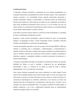 Considerações Finais

A Educação a Distância possibilita a organização de novas relações paradigmáticas nas
instituições educacionais, principalmente em termos de tempo, espaço e ritmo, quebrando a
estrutura cartesiana e de racionalidade técnica, impondo interlocução permanente e,
portanto, instaurando o diálogo, a interatividade e a construção coletiva do conhecimento.
Permite maior respeito aos ritmos pessoais na medida em que, suplantando um modelo de
fluxo linear, possibilita uma dimensão cíclica com um ir e vir, um retomar, um rever, um
refazer, abertos aos acontecimentos produzidos por sujeitos culturais, na circunstancialidade
de seus tempos-espaço próprios e, portanto, diversos.

O que difere a postura do mestre instrutor e a postura do mestre emancipador é a concepção
de ensino aprendizagem utilizada pelos mestres.

Enquanto o mestre instrutor desempenha o papel de detentor do saber, na comunicação
dirigida e na reprodução de ideias, o mestre emancipador auxilia o estudante a descobrir
caminhos e possibilidades no seu processo de aprendizagem.

O mestre emancipador representa o mais um no grupo (LACAN apud MURTA, 2008) que
mobiliza os estudantes para a investigação, a problematização e consequentemente a
produção. Embora as discussões e estudos seja no grupo a produção é um produto próprio de
cada um. Podemos sintetizar que a postura do mestre instrutor é calcado na reprodução e
submissão, enquanto o emancipador trabalha no sentido da promoção da autonomia e a
autoria da aprendizagem.

A educação emancipadora pressupõe uma perspectiva humanista não diretiva da educação,
defendida por Rogers, na qual o estudante é responsável por sua aprendizagem,
determinando o ritmo e o interesse do seu objeto de estudo de modo a enfrentar
adequadamente o novo, no mundo que se descortina.

Como tutores estaremos preparados para sermos mediadores da cultura digital? Temos
desenvolvido as aptidões próprias desta cultura? Estamos aptos a exercer nosso papel como
interventores no processo de desenvolvimento de nossos alunos no sentido de promover a
construção da aprendizagem em ambientes colaborativos, com incentivo ao ensino com
pesquisa? Que tipo de formação deve ser propiciado ao tutor para que o “encontro” com o
estudante, seja capaz de desempenhar bem o seu papel de mediador da cultura digital, as
aptidões compatíveis a ela e que o conhecimento produzido possa ser suficientemente
utilizado em qualquer função a ser exercida?
 