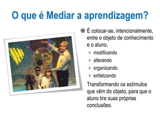 O que é Mediar a aprendizagem?
 É colocar-se, intencionalmente,
entre o objeto de conhecimento
e o aluno,
› modificando
› alterando
› organizando
› enfatizando
Transformando os estímulos
que vêm do objeto, para que o
aluno tire suas próprias
conclusões.
 