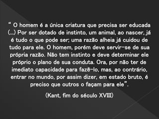 “ O homem é a única criatura que precisa ser educada
(...) Por ser dotado de instinto, um animal, ao nascer, já
é tudo o que pode ser; uma razão alheia já cuidou de
tudo para ele. O homem, porém deve servir-se de sua
própria razão. Não tem instinto e deve determinar ele
próprio o plano de sua conduta. Ora, por não ter de
imediato capacidade para fazê-lo, mas, ao contrário,
entrar no mundo, por assim dizer, em estado bruto, é
preciso que outros o façam para ele”.
(Kant, fim do século XVIII)
 