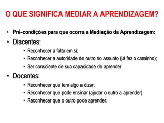 • Pré-condições para que ocorra a Mediação da Aprendizagem:
• Discentes:
• Reconhecer a falta em si;
• Reconhecer a autoridade do outro no assunto (já fez o caminho);
• Ser consciente de sua capacidade de aprender
• Docentes:
• Reconhecer que tem algo a dizer;
• Reconhecer que pode ensinar (ajudar o outro a aprender)
• Reconhecer que o outro pode aprender.
O QUE SIGNIFICA MEDIAR A APRENDIZAGEM?
 