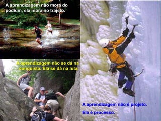 A aprendizagem não se dá na
conquista. Ela se dá na luta.
A aprendizagem não é projeto.
Ela é processo.
A aprendizagem não mora do
podium, ela mora no trajeto.
 