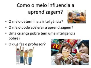 Como o meio influencia a aprendizagem? O meio determina a inteligência? O meio pode acelerar a aprendizagem? Uma criança pobre tem uma inteligência pobre? O que faz o professor? 