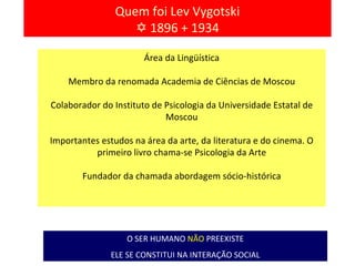 Quem foi Lev Vygotski    1896 + 1934 O SER HUMANO   NÃO   PREEXISTE ELE SE CONSTITUI NA INTERAÇÃO SOCIAL Área da Lingüística Membro da renomada Academia de Ciências de Moscou Colaborador do Instituto de Psicologia da Universidade Estatal de Moscou Importantes estudos na área da arte, da literatura e do cinema. O primeiro livro chama-se Psicologia da Arte Fundador da chamada abordagem sócio-histórica 