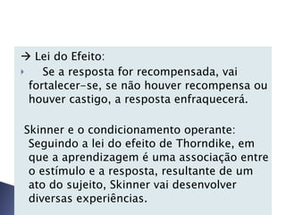    Lei do Efeito: Se a resposta for recompensada, vai fortalecer-se, se não houver recompensa ou houver castigo, a resposta enfraquecerá. Skinner e o condicionamento operante: Seguindo a lei do efeito de Thorndike, em que a aprendizagem é uma associação entre o estímulo e a resposta, resultante de um ato do sujeito, Skinner vai desenvolver diversas experiências.   