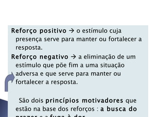 Reforço positivo     o estímulo cuja presença serve para manter ou fortalecer a resposta. Reforço negativo     a eliminação de um estímulo que põe fim a uma situação adversa e que serve para manter ou fortalecer a resposta.  São dois  princípios motivadores  que estão na base dos reforços :  a busca do prazer  e a  fuga à dor . 