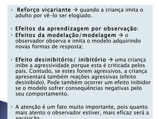 Reforço vicariante     quando a criança imita o adulto por vê-lo ser elogiado.    Efeitos da aprendizagem por observação : Efeitos da modelação/modelagem     o observador observa e imita o modelo adquirindo novas formas de resposta;   Efeito desinibitório/ inibitório     uma criança inibe a agressividade porque esta é criticada pelos pais. Contudo, se estes forem agressivos, a criança apresentará também reações agressivas (efeito desinibido). Pode também ocorrer um efeito inibidor se o modelo sofrer consequências negativas pelo seu comportamento.   A atenção é um fato muito importante, pois quanto mais atento o observador estiver, mais eficaz será a aquisição.   