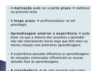A  motivação  pode ser a  curto prazo     melhorar no próximo teste A  longo prazo     profissionalizar-se em psicologia Aprendizagem anterior e experiência     pode dizer-se que a maioria dos assuntos a aprender não são inteiramente novos logo que têm mais ou menos relação com anteriores aprendizagens.    A experiência passada influencia as aprendizagens. As situações vivenciadas influenciam as nossas atitudes face às aprendizagens. A transferência     de uma situação para outra pode facilitar ou dificultar a nova aprendizagem 