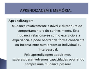 Aprendizagem Mudança relativamente estável e duradoura do comportamento e do conhecimento. Esta mudança relaciona-se com o exercício e a experiência e pode ocorrer de forma consciente ou inconsciente num processo individual ou interpessoal.   Pela aprendizagem adquirimos saberes/desenvolvemos capacidades ocorrendo sempre uma mudança pessoal.   