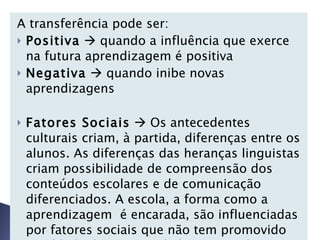 A transferência pode ser:  Positiva     quando a influência que exerce na futura aprendizagem é positiva Negativa     quando inibe novas aprendizagens   Fatores Sociais     Os antecedentes culturais criam, à partida, diferenças entre os alunos. As diferenças das heranças linguistas criam possibilidade de compreensão dos conteúdos escolares e de comunicação diferenciados. A escola, a forma como a aprendizagem  é encarada, são influenciadas por fatores sociais que não tem promovido igualdade de oportunidades para todos os alunos.   