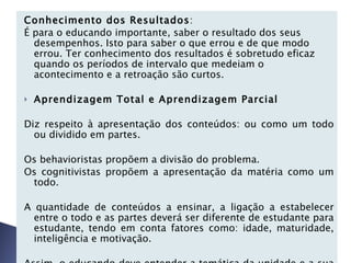 Conhecimento dos Resultados : É para o educando importante, saber o resultado dos seus desempenhos. Isto para saber o que errou e de que modo errou. Ter conhecimento dos resultados é sobretudo eficaz quando os períodos de intervalo que medeiam o acontecimento e a retroação são curtos.   Aprendizagem Total e Aprendizagem Parcial   Diz respeito à apresentação dos conteúdos: ou como um todo ou dividido em partes.   Os behavioristas propõem a divisão do problema. Os cognitivistas propõem a apresentação da matéria como um todo.   A quantidade de conteúdos a ensinar, a ligação a estabelecer entre o todo e as partes deverá ser diferente de estudante para estudante, tendo em conta fatores como: idade, maturidade, inteligência e motivação.   Assim, o educando deve entender a temática da unidade e a sua coerência global.   