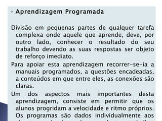 Aprendizagem Programada   Divisão em pequenas partes de qualquer tarefa complexa onde aquele que aprende, deve, por outro lado, conhecer o resultado do seu trabalho devendo as suas respostas ser objeto de reforço imediato.  Para apoiar esta aprendizagem recorrer-se-ia a manuais programados, a questões encadeadas, a conteúdos em que entre eles, as conexões são claras.  Um dos aspectos mais importantes desta aprendizagem, consiste em permitir que os alunos progridam a velocidade e ritmo próprios. Os programas são dados individualmente aos alunos, podendo cada um destes trabalhar conforme seu padrão neurocognitivo.   