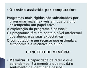 O ensino assistido por computador : Programas mais rígidos são substituídos por programas mais flexíveis em que o aluno desempenha um papel ativo; A exploração do programa é pessoal; Os programas têm em conta o nível intelectual dos alunos e as suas expectativas; O computador é um recurso que estimula a autonomia e a iniciativa do aluno.       CONCEITO DE MEMÓRIA Memória     capacidade de reter o que aprendemos. É a memória que nos dá o sentimento de identidade pessoal. Processo Mnésico :   
