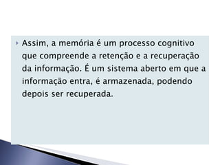 Assim, a memória é um processo cognitivo que compreende a retenção e a recuperação da informação. É um sistema aberto em que a informação entra, é armazenada, podendo depois ser recuperada. 