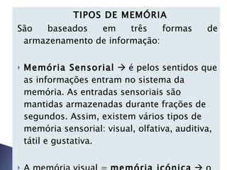    TIPOS DE MEMÓRIA São baseados em três formas de armazenamento de informação:   Memória Sensorial     é pelos sentidos que as informações entram no sistema da memória. As entradas sensoriais são mantidas armazenadas durante frações de segundos. Assim, existem vários tipos de memória sensorial: visual, olfativa, auditiva, tátil e gustativa. A memória visual =  memória icónica     o ícone é o registro visual que contém informação. 