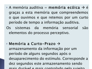 A memória auditiva =  memória ecóica     é graças a esta memória que compreendemos o que ouvimos e que retemos por um curto período de tempo a informação auditiva. Os sistemas da memória sensorial são elementos do processo perceptivo.   Memória a Curto-Prazo     armazenamento da informação por um período de alguns segundos após o desaparecimento do estímulo. Corresponde a dez segundos este armazenamento sendo mais durável e mais controlado pelo sujeito do que a memória sensorial. 