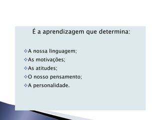 É a aprendizagem que determina: A nossa linguagem; As motivações; As atitudes; O nosso pensamento; A personalidade. 