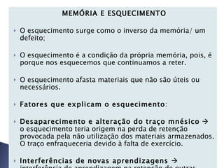 MEMÓRIA E ESQUECIMENTO   O esquecimento surge como o inverso da memória/ um defeito;   O esquecimento é a condição da própria memória, pois, é porque nos esquecemos que continuamos a reter.   O esquecimento afasta materiais que não são úteis ou necessários.   Fatores que explicam o esquecimento :   Desaparecimento e alteração do traço mnésico     o esquecimento teria origem na perda de retenção provocada pela não utilização dos materiais armazenados. O traço enfraqueceria devido à falta de exercício. Interferências de novas aprendizagens    interferência de aprendizagem na retenção de outras aprendizagens. Distinguem-se assim duas formas de interferência: 