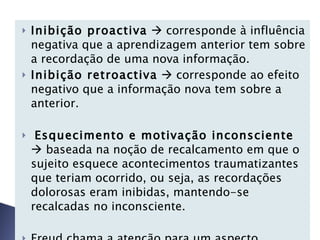 Inibição proactiva     corresponde à influência negativa que a aprendizagem anterior tem sobre a recordação de uma nova informação. Inibição retroactiva     corresponde ao efeito negativo que a informação nova tem sobre a anterior. Esquecimento e motivação inconsciente     baseada na noção de recalcamento em que o sujeito esquece acontecimentos traumatizantes que teriam ocorrido, ou seja, as recordações dolorosas eram inibidas, mantendo-se recalcadas no inconsciente.   Freud chama a atenção para um aspecto particular do esquecimento    amnésia infantil.  