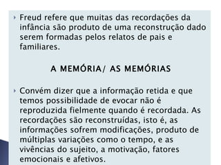 Freud refere que muitas das recordações da infância são produto de uma reconstrução dado serem formadas pelos relatos de pais e familiares. A MEMÓRIA/ AS MEMÓRIAS   Convém dizer que a informação retida e que temos possibilidade de evocar não é reproduzida fielmente quando é recordada. As recordações são reconstruídas, isto é, as informações sofrem modificações, produto de múltiplas variações como o tempo, e as vivências do sujeito, a motivação, fatores emocionais e afetivos.   