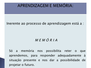 Inerente ao processo de aprendizagem está a :  M E M Ó R I A Só a memória nos possibilita reter o que aprendemos, para responder adequadamente à situação presente e nos dar a possibilidade de projetar o futuro.  