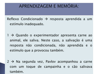 Reflexo Condicionado    resposta aprendida a um estímulo inadequado.  1    Quando o experimentador apresenta carne ao animal, ele saliva. Neste caso, a salivação é uma resposta não condicionada, não aprendida e o estímulo que a provocou também. 2    Na segunda vez, Pavlov acompanhou a carne com um toque de campainha e o cão salivava também.  