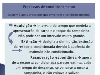 Aquisição     intervalo de tempo que medeia a apresentação da carne e o toque da campainha. Não pode ser um intervalo muito grande. Extinção     designa a diminuição/extinção da resposta condicionada devido à ausência de estímulo não condicionado. Recuperação espontânea     apesar de a resposta condicionada parecer extinta, após um tempo de descanso, se voltasse a tocar a campainha, o cão voltava a salivar.   
