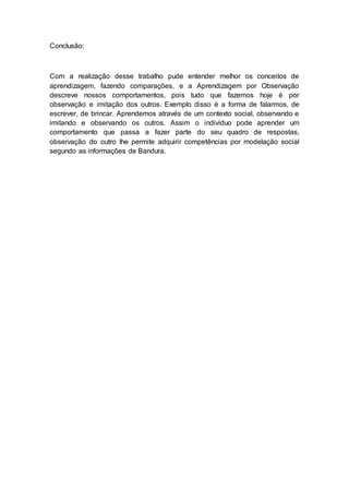 Conclusão:
Com a realização desse trabalho pude entender melhor os conceitos de
aprendizagem, fazendo comparações, e a Aprendizagem por Observação
descreve nossos comportamentos, pois tudo que fazemos hoje é por
observação e imitação dos outros. Exemplo disso é a forma de falarmos, de
escrever, de brincar. Aprendemos através de um contexto social, observando e
imitando e observando os outros. Assim o indivíduo pode aprender um
comportamento que passa a fazer parte do seu quadro de respostas,
observação do outro lhe permite adquirir competências por modelação social
segundo as informações de Bandura.
 