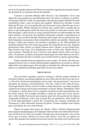 Revista do Departamento de Psicologia - UFF, v. 17 - n. 2, p. 61-76, Jul./Dez. 200570
Regina Lúcia Sucupira Pedroza
um livro de quadros famosos do Picasso no encontro seguinte para mostrar manei-
ras distintas de se expressar através do desenho.
Comecei o encontro falando sobre Picasso e fui mostrando o livro com
alguns de seus quadros em suas diferentes fases. No início, os alunos e as profes-
soras pouco falavam. Então, fui chamando a atenção para alguns detalhes fazendo
comentários sobre o que eu achava dos quadros. Mostrava-os dizendo o nome
dado por Picasso e às vezes pedia para que dissessem como achariam que seria o
nome do quadro. Minha intenção era mostrar que o pintor fazia o quadro do seu
jeito e o que podia parecer para nós uma coisa, podia ser outra para o autor. Tam-
bém destaquei a idéia de que as coisas não precisavam ser representadas de uma
única maneira. Aos poucos, eles também começaram a opinar e concordavam ou
não com o que eu estava dizendo. Demorou mais tempo, mas as professoras tam-
bém lentamente começaram a fazer comentários dando suas opiniões. Depois pedi
licença a Valter para mostrar seu desenho e perguntei se ele tinha pensado em
desenhar alguma coisa. Ele contou que aquele era o desenho da sua casa. Algumas
professoras riram, porém os colegas ficaram sérios. Depois, os que foram dese-
nhar fizeram suas casas. Uns desenharam como se fosse uma “planta baixa” e
outros apenas a fachada da casa. Conversei com alguns alunos sobre seus dese-
nhos. Aos poucos, os alunos começaram a participar com mais interesse nas ativi-
dades, mostrando iniciativa e faziam suas escolhas frente às opções apresentadas.
Pedia às professoras que ajudassem com os jogos. No início, elas não con-
seguiam brincar com os alunos demonstrando impaciência em aceitar as dificul-
dades deles com alguns jogos. Por exemplo, no dominó elas olhavam as peças dos
alunos e se adiantavam dizendo qual delas ele deveria colocar.
AQUECIMENTO
Nos encontros seguintes, passei a começar a oficina sempre falando de
um pintor famoso, mostrando algumas de suas obras através dos livros que leva-
va. Essa foi a forma encontrada para servir como “um aquecimento” nos nossos
encontros de maneira a descontrairmos. Por fim, vimos livros sobre Picasso,
Van Gogh, Renoir, Monet, um livro sobre os impressionistas, um sobre desenhos
e pinturas de crianças mexicanas retratando o seu país, Botero, Modigliani, Miró
e Velasquez. A partir desses livros surgiram momentos muito interessantes cria-
dos pelos alunos. Por exemplo, desenhos a partir de temas dos livros; discus-
sões: sobre mulher bonita (de uma maneira geral eles não gostaram das figuras
exageradas de Botero), sobre sexo (a partir dos nus artísticos), sobre modos de
se vestir (principalmente a partir das vestimentas das crianças retratadas por
Velasquez) e sobre diferentes técnicas de pintar. Criamos também uma oficina
para a produção de seus auto-retratos.
Depois de quase dois meses de oficina, Valter e Danilo (diagnosticado
pela equipe psicopedagógica da Fundação Educacional como deficiente) trouxe-
ram recortes de revistas com quadros dizendo que eram parecidos com os dos
livros que eu levava. Mostrei na nossa roda inicial e esse fato se repetiu em
outros dias quando eles também trouxeram recortes de jornal com histórias para
 