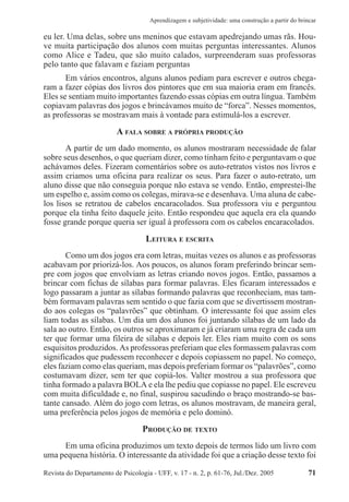 Revista do Departamento de Psicologia - UFF, v. 17 - n. 2, p. 61-76, Jul./Dez. 2005 71
Aprendizagem e subjetividade: uma construção a partir do brincar
eu ler. Uma delas, sobre uns meninos que estavam apedrejando umas rãs. Hou-
ve muita participação dos alunos com muitas perguntas interessantes. Alunos
como Alice e Tadeu, que são muito calados, surpreenderam suas professoras
pelo tanto que falavam e faziam perguntas
Em vários encontros, alguns alunos pediam para escrever e outros chega-
ram a fazer cópias dos livros dos pintores que em sua maioria eram em francês.
Eles se sentiam muito importantes fazendo essas cópias em outra língua. Também
copiavam palavras dos jogos e brincávamos muito de “forca”. Nesses momentos,
as professoras se mostravam mais à vontade para estimulá-los a escrever.
A FALA SOBRE A PRÓPRIA PRODUÇÃO
A partir de um dado momento, os alunos mostraram necessidade de falar
sobre seus desenhos, o que queriam dizer, como tinham feito e perguntavam o que
achávamos deles. Fizeram comentários sobre os auto-retratos vistos nos livros e
assim criamos uma oficina para realizar os seus. Para fazer o auto-retrato, um
aluno disse que não conseguia porque não estava se vendo. Então, emprestei-lhe
um espelho e, assim como os colegas, mirava-se e desenhava. Uma aluna de cabe-
los lisos se retratou de cabelos encaracolados. Sua professora viu e perguntou
porque ela tinha feito daquele jeito. Então respondeu que aquela era ela quando
fosse grande porque queria ser igual à professora com os cabelos encaracolados.
LEITURA E ESCRITA
Como um dos jogos era com letras, muitas vezes os alunos e as professoras
acabavam por priorizá-los. Aos poucos, os alunos foram preferindo brincar sem-
pre com jogos que envolviam as letras criando novos jogos. Então, passamos a
brincar com fichas de sílabas para formar palavras. Eles ficaram interessados e
logo passaram a juntar as sílabas formando palavras que reconheciam, mas tam-
bém formavam palavras sem sentido o que fazia com que se divertissem mostran-
do aos colegas os “palavrões” que obtinham. O interessante foi que assim eles
liam todas as sílabas. Um dia um dos alunos foi juntando sílabas de um lado da
sala ao outro. Então, os outros se aproximaram e já criaram uma regra de cada um
ter que formar uma fileira de sílabas e depois ler. Eles riam muito com os sons
esquisitos produzidos. As professoras preferiam que eles formassem palavras com
significados que pudessem reconhecer e depois copiassem no papel. No começo,
eles faziam como elas queriam, mas depois preferiam formar os “palavrões”, como
costumavam dizer, sem ter que copiá-los. Valter mostrou a sua professora que
tinha formado a palavra BOLA e ela lhe pediu que copiasse no papel. Ele escreveu
com muita dificuldade e, no final, suspirou sacudindo o braço mostrando-se bas-
tante cansado. Além do jogo com letras, os alunos mostravam, de maneira geral,
uma preferência pelos jogos de memória e pelo dominó.
PRODUÇÃO DE TEXTO
Em uma oficina produzimos um texto depois de termos lido um livro com
uma pequena história. O interessante da atividade foi que a criação desse texto foi
 