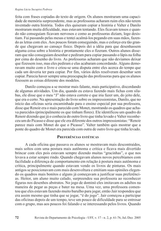 Revista do Departamento de Psicologia - UFF, v. 17 - n. 2, p. 61-76, Jul./Dez. 200572
Regina Lúcia Sucupira Pedroza
feita com frases copiadas do texto de origem. Os alunos mostraram uma capaci-
dade de memória surpreendente, mas as professoras acharam ruim eles não terem
inventado outra história. Todos eles quiseram copiar a história e Valter e Danilo
mostraram muita dificuldade, mas estavam tentando. Eles ficavam tensos e quan-
do não conseguiam ficavam nervosos e como as professoras diziam, logo desis-
tiam. Fui passando pelas mesas e tentei acalmá-los pegando em suas mãos, fazen-
do as letras com eles. Aos poucos foram conseguindo, mas o esforço era tão gran-
de que chegavam ao cansaço físico. Depois dei a idéia para que desenhassem
alguma coisa sobre a história e prontamente eles o fizeram. Outros alunos disse-
ram que não conseguiam desenhar e pediram para copiar passando o lápis na folha
por cima do desenho do livro. As professoras acharam que não devíamos deixar
que fizessem isso, mas eles pediram e elas acabaram concordando. Alguns demo-
ravam muito com o livro e criou-se uma disputa entre eles acerca do tempo que
cada um deveria ter para copiar. Por fim, vários deles resolveram desenhar sem
copiar. Parecia haver sempre uma preocupação das professoras para que os alunos
fizessem as coisas diferente dos modelos.
Danilo começou a se mostrar mais falante, mais participativo, discordando
de algumas atividades. Um dia, quando eu estava fazendo mais fichas com síla-
bas, ele disse que o meu “J” não estava correto e que iria fazer um, do jeito dele,
que era o certo. Na apresentação do livro sobre os impressionistas, Danilo, que no
início das oficinas seria encaminhado para o ensino especial por sua professora,
disse que Renoir era o mais parecido com Monet, mostrando os quadros que acha-
va parecidos (principalmente os que tinham flores). Ele identificou um quadro do
Renoir dizendo que já o conhecia do outro livro que tinha levado e Valter reconhe-
ceu um do Picasso e disse que ele era diferente dos outros impressionistas: “Renoir
parece mais com Monet do que o Picasso”. Valter também quis mostrar que a
ponte do quadro de Monet era parecida com outra de outro livro que tinha levado.
PREFERÊNCIAS ESTÉTICAS
A cada oficina que passava os alunos se mostravam mais descontraídos,
mais soltos com uma postura mais autônoma e crítica e ficava mais divertido
brincar com eles pois estavam sempre dizendo muitas “gracinhas”, o que nos
levava a estar sempre rindo. Quando chegavam alunos novos percebíamos com
facilidade a diferença de comportamento em relação à postura mais autônoma e
crítica, principalmente quando estavam vendo os livros de pinturas. Os mais
antigos se posicionavam com mais desenvoltura e emitiam suas opiniões elegen-
do os quadros mais bonitos e alguns já começavam a justificar suas preferênci-
as. Heitor, um aluno muito calado, surpreendeu sua professora ao reconhecer
figuras nos desenhos abstratos. No jogo de dominó eles imitavam os adultos na
maneira de pegar as peças e bater na mesa. Uma vez, uma professora comen-
tou que eles estavam fazendo muito barulho para jogar, então Jair respondeu que
era assim mesmo que tinha que se jogar, “é do jogo”. Jair começou a participar
das oficinas depois de um tempo, teve um pouco de dificuldade para se entrosar
com o grupo, mas aos poucos foi falando e se interessando pelos livros. Quando
 