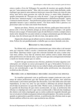 Revista do Departamento de Psicologia - UFF, v. 17 - n. 2, p. 61-76, Jul./Dez. 2005 73
Aprendizagem e subjetividade: uma construção a partir do brincar
estava vendo o livro do Velásquez fez questão de mostrar um quadro dizendo
que era “uma natureza morta”. Mas, não era como o autor tinha definido, então
expliquei que parecia uma natureza morta por causa das frutas em cima de uma
mesa, mas havia umas pessoas em volta da mesa e o autor tinha chamado o
quadro justamente de “Pessoas em volta da mesa”. Logo em seguida apareceu
de fato uma “natureza morta” e ele imediatamente o identificou dizendo: “agora
é natureza morta mesmo”. Sua professora achou muito engraçado e falou: “você
aprendeu mesmo o que é natureza morta”. Ele ficou muito feliz e passou a se
posicionar cada vez mais com muito bom humor.
Apenas um aluno, Aluísio, em uma das oficinas, pediu para irmos mais de-
pressa com o livro de pinturas porque já estava passando o tempo e ele queria
brincar com os jogos. O interessante é que ele não brincava muito e sempre estava
muito sério. Quando fez seu auto-retrato os colegas comentaram que ele tinha cara
de mau, mas ele retrucou que ele não era mau, mas apenas sério.
Alguns dos alunos que já sabiam escrever, deram-me desenhos com dedica-
tória. Felício fez um parabenizando o trabalho que eu estava fazendo com eles.
REFLEXOS NA VIDA FAMILIAR
No último mês, as professoras comentaram que várias mães e até mesmo
uma avó estavam vindo à escola e mostravam interesse em conversar sobre
seus filhos. Queriam contar o que eles estavam fazendo em casa e como esta-
vam mais calmos. Esse fato de estarem mais calmos estava sendo observado
pelas professoras em sala de aula, o que fez com que eles consiguissem terminar
a tarefa no mesmo tempo que os outros.
A partir do que aconteceu nas oficinas, pudemos levantar algumas con-
siderações em relação ao nosso pressuposto de que a brincadeira favorece o
desenvolvimento integral do aluno na sua subjetividade, principalmente levan-
do-se em consideração o que foi relatado pelas professoras nas discussões
avaliativas das oficinas.
REUNIÕES COM AS PROFESSORAS: DISCUSSÕES AVALIATIVAS DAS OFICINAS
As reuniões quinzenais com as professoras sempre contavam com a pre-
sença de outras professoras que não faziam parte das oficinas, mas achavam
interessante e proveitoso participar das discussões. Esse fato tinha uma relevante
importância, ao meu ver, uma vez que mostra a diferença de postura daquelas
envolvidas no processo e as que não estão. Muitas vezes, as discussões se davam
na questão da descrença do que estava acontecendo, ou seja, as professoras das
oficinas se empolgavam com o que estava acontecendo e falavam das mudanças
dos alunos com tanta empolgação que as outras acabavam reagindo dizendo que
isso só era possível dado ao pequeno número de participantes. Em outras ocasiões,
quando eu apresentava questões teóricas, as professoras das oficinas eram as que
faziam análises reflexivas com o que acontecia nas oficinas.
 