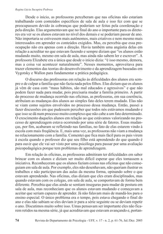 Revista do Departamento de Psicologia - UFF, v. 17 - n. 2, p. 61-76, Jul./Dez. 200574
Regina Lúcia Sucupira Pedroza
Desde o início, as professoras perceberam que nas oficinas não estariam
trabalhando com conteúdos específicos de sala de aula e isso fez com que se
preocupassem devido às cobranças que poderiam ser feitas pela coordenação e
pela direção. Elas argumentavam que no final do ano o importante para os direto-
res era ver se os alunos estavam no nível dos demais e se poderiam passar de ano.
Não importaria se estivessem mais autônomos, mais criativos e nem mesmo mais
interessados em aprender os conteúdos exigidos. Mas, eu percebia que essa pre-
ocupação não era apenas com a direção. Havia também uma angústia delas em
relação a acreditar no que estavam fazendo e sempre diziam que “os alunos estão
mudando muito, mesmo em sala de aula, mas ainda não sabem ler e escrever”. A
professora Elizabete era a única que desde o início dizia: “é isso mesmo, demora,
mas a coisa vai acontecer naturalmente”. Nesses momentos, aproveitava para
trazer elementos das teorias do desenvolvimento e da aprendizagem baseadas em
Vygotsky e Wallon para fundamentar a prática pedagógica.
O discurso das professoras em relação às dificuldades dos alunos era sem-
pre o de culpar a família que não fazia nada pelos filhos. Elas diziam que os alunos
já vêm de casa com “maus hábitos, são mal educados e agressivos” e que não
podem fazer nada para mudar, pois precisaria mudar a família primeiro. A partir
do processo de mudança ocorrido nas oficinas, as professoras, em sua coerência,
atribuíam as mudanças dos alunos ao simples fato deles terem mudado. Elas não
se viam como sujeitos envolvidos no processo dessa mudança. Então, passei a
fazer discussões em que pudessem perceber que todos nós estávamos mudando e
que isso se dá num processo muito complexo que não cabe a um fato determinado.
O crescimento daqueles alunos em relação ao que estávamos valorizando no pro-
cesso de aprendizagem estava ocorrendo por uma série de fatores. Essas mudan-
ças, por fim, acabaram se refletindo nas famílias, no fato de elas estarem vindo à
escola com mais freqüência. E, mais uma vez, as professoras não viam a mudança
no relacionamento com a família. Comentei que fica mais fácil para os pais virem
à escola quando o professor diz que seu filho está aprendendo do que quando é
para ouvir que ele vai ser visto por uma psicóloga para passar por uma avaliação
psicopedagógica porque tem problemas de aprendizagem.
Em relação às oficinas, as professoras admitiram ter dificuldades em saber
brincar com os alunos e diziam ser muito difícil esperar que eles tomassem a
iniciativa. Reconheceram que os alunos faziam coisas nas oficinas que não conse-
guiam em sala de aula. Por exemplo, eles não desenhavam, não queriam ilustrar os
trabalhos e não participavam das aulas da mesma forma, opinando sobre o que
estavam aprendendo. Nas oficinas, elas diziam que eles eram disciplinados, mas
quando estavam com os colegas, em sala de aula, se comportavam de forma bem
diferente. Percebia que elas ainda se sentiam inseguras para mudar de postura em
sala de aula, mas reconheciam que os alunos estavam mudando e começavam a
aceitar que seriam capazes de aprender. Já não falavam mais de mandá-los para o
ensino especial. O único problema era o tempo, pois estava chegando o final do
ano e elas não sabiam se eles deviam ir para a série seguinte ou se deviam repetir
o ano. Discutimos muito sobre isso. Umas pensavam ser importante eles não fica-
rem retidos na mesma série, já que acreditavam que estavam avançando e, portan-
 