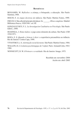 Revista do Departamento de Psicologia - UFF, v. 17 - n. 2, p. 61-76, Jul./Dez. 200576
Regina Lúcia Sucupira Pedroza
REFERÊNCIAS
BENJAMIN, W. Reflexões: a criança, o brinquedo, a educação. São Paulo:
Summus, 1984.
DOLTO, F. As etapas decisivas da infância. São Paulo: Martins Fontes, 1999.
FREUD, S. Mas alla del principio del placer. In: ______. Obras completas. Madrid:
Biblioteca Nueva, 1920/1981. vol. III.
GONZALEZ REY, F. L. La Investigacion Cualitativa en Psicología. São Paulo:
EDUC, 1999.
HUIZINGA, J. Homo ludens: o jogo como elemento da cultura. São Paulo: USP,
1934/1971.
ROZA, E. S. Quando o brincar é dizer: a experiência psicanalítica na infância.
Rio de Janeiro: Contra Capa, 1999.
VYGOTSKY, L. S. A formação social da mente. São Paulo: Martins Fontes, 1984.
WALLON, H. L’évolution psychologique de l’enfant. Paris: Armand Colin, 1941/
1968.
WINNICOTT, D. W. O brincar e a realidade. Rio de Janeiro: Imago, 1975.
Recebido em: novembro /2004
Aceito em: abril /2005
 