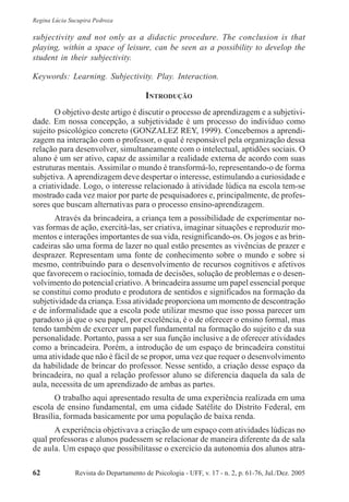 Revista do Departamento de Psicologia - UFF, v. 17 - n. 2, p. 61-76, Jul./Dez. 200562
Regina Lúcia Sucupira Pedroza
subjectivity and not only as a didactic procedure. The conclusion is that
playing, within a space of leisure, can be seen as a possibility to develop the
student in their subjectivity.
Keywords: Learning. Subjectivity. Play. Interaction.
INTRODUÇÃO
O objetivo deste artigo é discutir o processo de aprendizagem e a subjetivi-
dade. Em nossa concepção, a subjetividade é um processo do indivíduo como
sujeito psicológico concreto (GONZALEZ REY, 1999). Concebemos a aprendi-
zagem na interação com o professor, o qual é responsável pela organização dessa
relação para desenvolver, simultaneamente com o intelectual, aptidões sociais. O
aluno é um ser ativo, capaz de assimilar a realidade externa de acordo com suas
estruturas mentais. Assimilar o mundo é transformá-lo, representando-o de forma
subjetiva. A aprendizagem deve despertar o interesse, estimulando a curiosidade e
a criatividade. Logo, o interesse relacionado à atividade lúdica na escola tem-se
mostrado cada vez maior por parte de pesquisadores e, principalmente, de profes-
sores que buscam alternativas para o processo ensino-aprendizagem.
Através da brincadeira, a criança tem a possibilidade de experimentar no-
vas formas de ação, exercitá-las, ser criativa, imaginar situações e reproduzir mo-
mentos e interações importantes de sua vida, resignificando-os. Os jogos e as brin-
cadeiras são uma forma de lazer no qual estão presentes as vivências de prazer e
desprazer. Representam uma fonte de conhecimento sobre o mundo e sobre si
mesmo, contribuindo para o desenvolvimento de recursos cognitivos e afetivos
que favorecem o raciocínio, tomada de decisões, solução de problemas e o desen-
volvimento do potencial criativo. A brincadeira assume um papel essencial porque
se constitui como produto e produtora de sentidos e significados na formação da
subjetividade da criança. Essa atividade proporciona um momento de descontração
e de informalidade que a escola pode utilizar mesmo que isso possa parecer um
paradoxo já que o seu papel, por excelência, é o de oferecer o ensino formal, mas
tendo também de exercer um papel fundamental na formação do sujeito e da sua
personalidade. Portanto, passa a ser sua função inclusive a de oferecer atividades
como a brincadeira. Porém, a introdução de um espaço de brincadeira constitui
uma atividade que não é fácil de se propor, uma vez que requer o desenvolvimento
da habilidade de brincar do professor. Nesse sentido, a criação desse espaço da
brincadeira, no qual a relação professor aluno se diferencia daquela da sala de
aula, necessita de um aprendizado de ambas as partes.
O trabalho aqui apresentado resulta de uma experiência realizada em uma
escola de ensino fundamental, em uma cidade Satélite do Distrito Federal, em
Brasília, formada basicamente por uma população de baixa renda.
A experiência objetivava a criação de um espaço com atividades lúdicas no
qual professoras e alunos pudessem se relacionar de maneira diferente da de sala
de aula. Um espaço que possibilitasse o exercício da autonomia dos alunos atra-
 