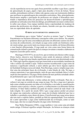 Revista do Departamento de Psicologia - UFF, v. 17 - n. 2, p. 61-76, Jul./Dez. 2005 63
Aprendizagem e subjetividade: uma construção a partir do brincar
vés de experiências novas nas quais fosse permitido escolher o que fazer, a partir
da apresentação de jogos, papel e lápis para desenho e livros de leitura. Nesse
sentido, pretendíamos utilizar o lúdico não apenas como um instrumento didático
que auxiliasse na aprendizagem dos conteúdos curriculares. Mas, principalmente,
buscávamos ampliar a percepção da professora em relação à brincadeira mos-
trando a importância desta nos processos de desenvolvimento e aprendizagem,
podendo ser utilizada como fonte de diálogo, possibilitando um maior conhecimen-
to sobre seus alunos. Esse espaço também traria a oportunidade de mudança de
postura das professoras em relação aos alunos, fazendo com que elas acreditas-
sem na capacidade deles de aprender.
O BRINCAR EM DIFERENTES ABORDAGENS
Entendemos que o termo “lúdico” envolve os termos “jogo” e “brincar”.
Encontramos na literatura diferentes concepções sobre esses termos. No entanto,
podemos dizer que há uma concordância presente em diferentes autores de diver-
sas áreas do conhecimento, em relação ao jogo como sendo um fenômeno cultu-
ral, muito antigo, que ocorre tanto na criança como no adulto, de formas diferentes
e com funções diferenciadas. O jogo pode ser visto como uma forma básica da
comunicação infantil a partir da qual as crianças inventam o mundo e elaboram os
impactos exercidos pelos outros.
Huizinga (1934/1971), no seu livro, que se tornou um clássico sobre o jogo,
Homo ludens, descreve esse fenômeno como sendo de natureza cultural e não
biológico. O jogo tem uma função significante que encerra um determinado senti-
do. Todo jogo significa alguma coisa que transcende as necessidades imediatas da
vida e confere um sentido à ação. Todavia mesmo reconhecendo o jogo como de
natureza e significado cultural, o autor admite que deve haver alguma espécie
de finalidade biológica nessa atividade. Para Huizinga, o puro e simples jogo cons-
titui uma das principais bases da civilização, é uma função de vida. No jogo, a
criança representa e sua representação, mais do que uma realidade falsa é a reali-
zação de uma aparência. Ela joga e brinca dentro da mais perfeita seriedade saben-
do perfeitamente que o que está fazendo é um jogo.
O autor não diferencia: o termo cultura do termo civilização. Para ele, a
cultura é um jogo no sentido de que surge no jogo. Por fim, o jogo nos é apresen-
tado como estando presente em todas as civilizações e em todas as manifestações
culturais como a poesia, o direito, a guerra, o conhecimento e as diferentes formas
artísticas. O fator lúdico também faz parte do núcleo central de todo ritual e de
toda religião. Só a partir do século XIX é que o jogo parece perder um pouco
de espaço nas expressões culturais por causa da revolução industrial que traz o
trabalho e a produção como ideais da época. O profissional que surge nessa época
não tem mais o espírito lúdico, perdido na falta de espontaneidade. Essa maneira
de o autor apresentar o jogo como indiferenciado da civilização, como se tudo
fosse jogo, não traz as especificações do jogo como fenômeno.
Para Walter Benjamin (1984), o jogo também é visto como uma atividade
muito antiga. O brincar significa sempre libertação. Ao brincar as crianças criam
 