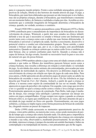 Revista do Departamento de Psicologia - UFF, v. 17 - n. 2, p. 61-76, Jul./Dez. 200564
Regina Lúcia Sucupira Pedroza
para si o pequeno mundo próprio. Frente a uma realidade ameaçadora, sem pers-
pectivas de solução, liberta-se dos horrores do mundo através do jogo. O jogo, a
brincadeira, por mais bem elaborados que possam ser não trazem por si só o lúdico,
mas são as próprias crianças, durante a brincadeira, que transformam o momento
em um momento lúdico, de fantasia e realidades criadas por elas. Acredita-se erro-
neamente que o conteúdo imaginário do brinquedo determina a brincadeira da
criança, quando, na verdade, acontece o contrário.
Freud (1920/1981) e autores psicanalíticos como Winnicott (1975) e Dolto
(1999) contribuem para o entendimento da importância da brincadeira no desen-
volvimento da criança. Winnicott, a partir dos seus estudos na clínica infantil,
defende a tese de que é necessário se estudar o brincar como um fenômeno que
ocorre tanto com a criança como com o adulto nas suas formas diferenciadas. A
brincadeira é universal e é própria da saúde, facilita o crescimento, desenvolve o
potencial criativo e conduz aos relacionamentos grupais. Nesse sentido, o autor
entende o brincar como algo que, por si só, é uma terapia com possibilidade
autocurativa. Quando as crianças sentem que os outros estão livres e também po-
dem brincar, elas se sentem confiantes para fazê-lo. Quando a criança não é
capaz de brincar, há algo errado, fazendo-se necessário trazê-la para o seu esta-
do natural em que ela possa brincar.
Dolto (1999) também admite o jogo como uma atividade comum a todos os
animais e que todos os filhotes dos mamíferos parecem brincar assim como a
criança humana, mas ressalta a diferença em relação à criatividade e à variedade
do jogo. As atividades dos outros animais são estereotipadas, provocadas por uma
necessidade de motricidade da espécie. Ela descreve as diferentes etapas de de-
senvolvimento da criança em relação aos tipos de jogos de cada uma delas. Para
essa autora, o bebê apresenta um dos primeiros jogos de prazer junto ao adulto na
brincadeira de esconder o rosto e mostrá-lo de novo. Ela faz referência ao jogo
descrito por Freud do Fort. Da! (Sumiu. Achou!), a partir do qual a criança se
afirma a si mesma como sujeito da continuidade de seu ser no mundo. Depois
aparecem os jogos do perceber e do explorar. Em seguida, vem o jogo que envolve
o ter e o guardar no qual a criança enche cestos e malas e leva consigo a passear.
Posteriormente aparecem os jogos de construção. Para Dolto, todo jogo é media-
dor de desejo, traz consigo uma satisfação e permite expressar seu desejo aos
outros em jogos compartilhados. O jogo sempre tem regras e quando as crianças
brincam entre si, as regras que estabelecem, às vezes, são mais atraentes do que a
atividade do jogo mental ou físico em questão. Ocasionalmente, em seus jogos
solitários, a criança se impõe regras como forma prazerosa de brincar de contorná-
las, chegando mesmo ao prazer de trapacear.
Dolto (1999) ainda acrescenta os momentos aparentemente passivos da
criança, vistos pelos adultos, na maioria das vezes, como sendo momentos de per-
da de tempo que a criança não estaria fazendo nada. Ela alerta para a importância
desses momentos mostrando a capacidade inteligente das crianças em contemplar
o mundo a sua volta, observando-o, meditando prazerosamente. Se um objeto, ou
atividade, interessa à criança, é porque ela encontra um sentido fascinante e lúdico na
contemplação e na manipulação do mesmo, e nos pensamentos que ele lhe sugere.
 