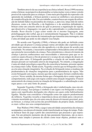 Revista do Departamento de Psicologia - UFF, v. 17 - n. 2, p. 61-76, Jul./Dez. 2005 65
Aprendizagem e subjetividade: uma construção a partir do brincar
Também através da sua experiência na clínica infantil, Roza (1999) mostrou
como o brincar, na perspectiva da psicanálise se torna muitas vezes o único veículo
possível de expressão para as crianças. Como meio privilegiado de expressão e de
apreensão da realidade, o brincar permite o acesso ao simbólico e aos processos
de complexificação da vida. Em seu trabalho, a autora busca um resgate da utiliza-
ção do método lúdico na psicanálise de crianças, e, para isso, lança mão de outros
discursos, como o da filosofia, o da lingüística e o da semiótica defendendo o
brincar como um conceito através do qual se processa a organização do sujeito,
que desenvolve a linguagem e no qual se dá o aprendizado e o conhecimento do
mundo. Roza discute o jogo como sendo em si mesmo linguagem, uma
protolinguagem não-verbal, que já é estruturalmente linguagem. Não é evidente
que o brincar seja um sistema de comunicação que transmita uma mensagem, mas
é uma atividade que pode ou não adquirir essa função.
De acordo com Vygotsky (1984), o brincar não pode ser definido como
atividade que dá prazer à criança porque outras atividades dão experiências de
prazer mais intensas e outras não são agradáveis e só dão prazer de acordo com
o resultado. No entanto, é necessário compreender a brincadeira como atividade
que preenche necessidades da criança. Para entendermos o desenvolvimento da
criança é preciso conhecermos suas necessidades e interesses para que os in-
centivos sejam eficazes a fim de promover o avanço de um estágio do desenvol-
vimento para outro. O brinquedo possibilita a criação de um mundo onde os
desejos possam ser realizados através da imaginação. No entanto, a imaginação
é uma atividade psicológica específica da consciência humana, presente apenas
na criança mais velha. Sendo assim, Vygotsky conclui que no brinquedo a crian-
ça cria uma situação imaginária. Na evolução do brinquedo temos a mudança da
predominância de situações imaginárias para a predominância de regras. Não
existe brinquedo sem regras, mesmo que não sejam regras formais estabelecidas
a priori. Nesse sentido, da mesma forma que o brinquedo deve conter regras de
comportamento, todo jogo com regras contém uma situação imaginária. O maior
autocontrole da criança ocorre na situação de brinquedo e a subordinação a uma
regra passa a ser uma fonte de prazer.
Segundo Vygotsky (1984), o brinquedo não é simbolização, mas sim ati-
vidade da criança. Isso porque o símbolo é um signo e no brinquedo a criança
opera com significados desligados dos objetos aos quais estão habitualmente
ligados. Mesmo sem considerar o brinquedo como um aspecto predominante
da infância, Vygotsky ressalta a importância dessa atividade para o desenvol-
vimento mostrando que ela cria uma zona de desenvolvimento proximal, pois,
ao brincar, a criança está acima das possibilidades da própria idade, imitando
os mais velhos nos seus comportamentos.
Para Wallon (1941/1968), o jogo é uma atividade característica da criança e
acompanha o seu desenvolvimento sendo transformado ao longo do tempo. Pode-
se destacar fases do jogo a partir das características que possuem e que expres-
sam. Em um primeiro momento são de tipo puramente funcionais, são os movi-
mentos mais simples à procura de efeitos como tocar objetos, produzir sons e
 