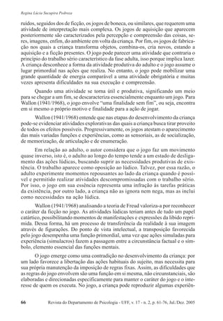 Revista do Departamento de Psicologia - UFF, v. 17 - n. 2, p. 61-76, Jul./Dez. 200566
Regina Lúcia Sucupira Pedroza
ruídos, seguidos dos de ficção, os jogos de boneca, ou similares, que requerem uma
atividade de interpretação mais complexa. Os jogos de aquisição que aparecem
posteriormente são caracterizados pela percepção e compreensão das coisas, se-
res, imagens, enfim, do ambiente em volta da criança. Por fim, os jogos de fabrica-
ção nos quais a criança transforma objetos, combina-os, cria novos, estando a
aquisição e a ficção presentes. O jogo pode parecer uma atividade que contraria o
princípio do trabalho sério característico da fase adulta, isso porque implica lazer.
A criança desconhece a forma da atividade produtiva do adulto e o jogo assume o
lugar primordial nas ações que realiza. No entanto, o jogo pode mobilizar uma
grande quantidade de energia comparável a uma atividade obrigatória e muitas
vezes apresenta dificuldades na sua execução e compreensão.
Quando uma atividade se torna útil e produtiva, significando um meio
para se chegar a um fim, se descaracteriza essencialmente enquanto um jogo. Para
Wallon (1941/1968), o jogo envolve “uma finalidade sem fim”, ou seja, encontra
em si mesmo o próprio motivo e finalidade para a ação de jogar.
Wallon (1941/1968) entende que nas etapas do desenvolvimento da criança
pode-se evidenciar atividades explorativas das quais a criança busca tirar proveito
de todos os efeitos possíveis. Progressivamente, os jogos atestam o aparecimento
das mais variadas funções e experiências, como as sensoriais, as de socialização,
de memorização, de articulação e de enumeração.
Em relação ao adulto, o autor considera que o jogo faz um movimento
quase inverso, isto é, o adulto ao longo do tempo tende a um estado de desliga-
mento das ações lúdicas, buscando suprir as necessidades produtivas de exis-
tência. O trabalho aparece como oposição ao lúdico. Talvez, por essa razão, o
adulto experimente momentos repousantes ao lado da criança quando é possí-
vel e permitido realizar atividades descompromissadas com o trabalho sério.
Por isso, o jogo em sua essência representa uma infração às tarefas práticas
da existência, por outro lado, a criança não as ignora nem nega, mas as inclui
como necessidades na ação lúdica.
Wallon (1941/1968) analisando a teoria de Freud valoriza-a por reconhecer
o caráter da ficção no jogo. As atividades lúdicas teriam antes de tudo um papel
catártico, possibilitando momentos de manifestações e expressões da libido repri-
mida. Dessa forma, há um processo de transferência da realidade à sua imagem
através de figurações. Do ponto de vista intelectual, a transposição favorecida
pelo jogo desempenha uma função primordial, uma vez que ações simuladas para
experiência (simulacros) fazem a passagem entre a circunstância factual e o sím-
bolo, elemento essencial das funções mentais.
O jogo emerge como uma contradição no desenvolvimento da criança: por
um lado favorece a libertação das ações habituais do sujeito, mas necessita para
sua própria manutenção da imposição de regras fixas. Assim, as dificuldades que
as regras do jogo envolvem são uma função em si mesma, não circunstanciais, são
elaboradas e direcionadas especificamente para manter o caráter do jogo e o inte-
resse de quem os executa. No jogo, a criança pode reproduzir algumas experiên-
 