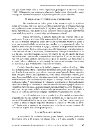 Revista do Departamento de Psicologia - UFF, v. 17 - n. 2, p. 61-76, Jul./Dez. 2005 67
Aprendizagem e subjetividade: uma construção a partir do brincar
cias que acaba de ter, imita e repete impressões, percepções e emoções. Wallon
(1941/1968) acredita que as crianças alternam a ficção com a observação e assim
são capazes de transformarem-se nos personagens que criam e imitam.
O BRINCAR NA CONSTITUIÇÃO DA SUBJETIVIDADE
De acordo com as linhas gerais sobre a conceituação da atividade
lúdica apresentada por esses autores, podemos concluir que a brincadeira exerce
um papel fundamental na constituição do sujeito ao possibilitar à criança a criação
da sua personalidade seja pela busca de satisfazer seus desejos, por exercitar sua
capacidade imaginativa, comunicativa, criativa ou emocional.
Nessa perspectiva, o trabalho realizado nas oficinas tinha o en-
tendimento de que a atividade lúdica consistiria de um momento que envolve-
ria tanto o brincar concebido como atividade espontânea prazerosa, como o
jogo, enquanto atividade recreativa que envolve regras preestabelecidas. En-
tretanto, mais do que o brincar e o jogar, também eram previstos momentos
que fossem apenas de descontração que possibilitassem um vínculo mais pró-
ximo entre os alunos e os adultos, facilitando um diálogo diferenciado do da
sala de aula, e que implicaria no desenvolvimento do sujeito a partir de novos
conhecimentos, envolvendo sua constituição subjetiva. Esses momentos, por
sua vez, deveriam também ser prazerosos para os adultos. Ao possibilitar o
acesso à cultura, o brincar permite ao sujeito uma apropriação dos instrumen-
tos culturais, o que proporciona seu desenvolvimento.
Partindo da definição de subjetividade proposta por Gonzalez Rey (1999),
esse espaço lúdico poderia se constituir como mais um dentro dos diferentes siste-
mas de relações do sujeito, que está em constante reconfiguração da sua subjetivi-
dade. O sujeito é visto, nessa perspectiva, como sendo o indivíduo concreto, por-
tador de personalidade, ativo, interativo, consciente, intencional e emocional que
produz emoções nas atividades que se implica e antecipa com suas emoções sua
implicação nelas. A personalidade é vista como um sistema em desenvolvimento
constituinte do sujeito e atua como elemento constituinte do seu próprio desenvol-
vimento da personalidade. A aprendizagem, nessa perspectiva, deixa de ser conce-
bida como um processo isolado acontecendo apenas no aluno, em sala de aula, e
passa a ser vista nas diferentes relações e contextos vivenciados pelo sujeito.
Acreditando que o brincar possibilita o desenvolvimento do aluno
integralmente na sua subjetividade e que, portanto, não é apenas um instru-
mento didático facilitador para o aprendizado de conteúdos curriculares, pas-
saremos a analisar alguns aspectos observados durante a “Oficina do Brin-
car”, destacando o processo de mudança em relação ao comportamento ob-
servado em alguns dos alunos participantes.
DESCRIÇÃO DA EXPERIÊNCIA
A experiência foi realizada com um grupo formado por cinco professoras
de primeira série e 28 alunos com idades entre 7 e 9 anos, durante o segundo
 