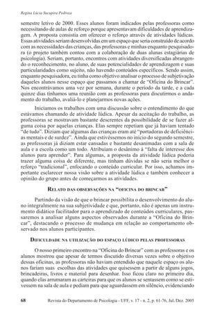 Revista do Departamento de Psicologia - UFF, v. 17 - n. 2, p. 61-76, Jul./Dez. 200568
Regina Lúcia Sucupira Pedroza
semestre letivo de 2000. Esses alunos foram indicados pelas professoras como
necessitando de aulas de reforço porque apresentavam dificuldades de aprendiza-
gem. A proposta consistia em oferecer o reforço através de atividades lúdicas.
Essas atividades seriam desenvolvidas em um espaço que seria construído de acordo
com as necessidades das crianças, das professoras e minhas enquanto pesquisado-
ra (o projeto também contou com a colaboração de duas alunas estagiárias de
psicologia). Seriam, portanto, encontros com atividades diversificadas abrangen-
do o reconhecimento, no aluno, de suas potencialidades de aprendizagem e suas
particularidades como sujeito, não havendo conteúdos específicos. Sendo assim,
enquanto pesquisadora, eu tinha como objetivo analisar o processo de subjetivação
daqueles alunos nesse espaço que passamos a chamar de “Oficina do Brincar”.
Nos encontrávamos uma vez por semana, durante o período da tarde, e a cada
quinze dias tínhamos uma reunião com as professoras para discutirmos o anda-
mento do trabalho, avaliá-lo e planejarmos novas ações.
Iniciamos os trabalhos com uma discussão sobre o entendimento do que
estávamos chamando de atividade lúdica. Apesar da aceitação do trabalho, as
professoras se mostravam bastante descrentes da possibilidade de se fazer al-
guma coisa por aquelas crianças. Elas sempre repetiam que já haviam tentado
“de tudo”. Diziam que algumas das crianças eram até “portadoras de deficiênci-
as mentais e de surdez”. Ainda que estivéssemos no início do segundo semestre,
as professoras já diziam estar cansadas e bastante desanimadas com a sala de
aula e a escola como um todo. Atribuíam o desânimo à “falta de interesse dos
alunos para aprender”. Para algumas, a proposta da atividade lúdica poderia
trazer alguma coisa de diferente, mas tinham dúvidas se não seria melhor o
reforço “tradicional”, enfocando o conteúdo curricular. Por isso, achamos im-
portante esclarecer nossa visão sobre a atividade lúdica e também conhecer a
opinião do grupo antes de começarmos as atividades.
RELATO DAS OBSERVAÇÕES NA “OFICINA DO BRINCAR”
Partindo da visão de que o brincar possibilita o desenvolvimento do alu-
no integralmente na sua subjetividade e que, portanto, não é apenas um instru-
mento didático facilitador para o aprendizado de conteúdos curriculares, pas-
saremos a analisar alguns aspectos observados durante a “Oficina do Brin-
car”, destacando o processo de mudança em relação ao comportamento ob-
servado nos alunos participantes.
DIFICULDADE NA UTILIZAÇÃO DO ESPAÇO LÚDICO PELAS PROFESSORAS
O nosso primeiro encontro na “Oficina do Brincar” com as professoras e os
alunos mostrou que apesar de termos discutido diversas vezes sobre o objetivo
dessas oficinas, as professoras não haviam entendido que naquele espaço os alu-
nos fariam suas escolhas das atividades que quisessem a partir de alguns jogos,
brincadeiras, livros e material para desenhar. Isso ficou claro no primeiro dia,
quando elas arrumaram as carteiras para que os alunos se sentassem como se esti-
vessem na sala de aula e pediam para que aguardassem em silêncio, evidenciando
 