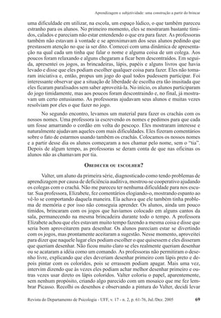 Revista do Departamento de Psicologia - UFF, v. 17 - n. 2, p. 61-76, Jul./Dez. 2005 69
Aprendizagem e subjetividade: uma construção a partir do brincar
uma dificuldade em utilizar, na escola, um espaço lúdico, o que também pareceu
estranho para os alunos. No primeiro momento, eles se mostraram bastante tími-
dos, calados e pareciam não estar entendendo o que era para fazer. As professoras
também não estavam à vontade e se aproximavam dos seus alunos pedindo que
prestassem atenção no que ia ser dito. Comecei com uma dinâmica de apresenta-
ção na qual cada um tinha que falar o nome e alguma coisa de um colega. Aos
poucos foram relaxando e alguns chegaram a ficar bem descontraídos. Em segui-
da, apresentei os jogos, as brincadeiras, lápis, papéis e alguns livros que havia
levado e disse que eles podiam escolher qualquer coisa para fazer. Eles não toma-
ram iniciativa e, então, propus um jogo do qual todos pudessem participar. Foi
interessante observar que a situação de liberdade de escolha era tão inusitada que
eles ficaram paralisados sem saber aproveitá-la. No início, os alunos participaram
do jogo timidamente, mas aos poucos foram descontraindo e, no final, já mostra-
vam um certo entusiasmo. As professoras ajudavam seus alunos e muitas vezes
resolviam por eles o que fazer no jogo.
No segundo encontro, levamos um material para fazer os crachás com os
nossos nomes. Uma professora ia escrevendo os nomes e pedimos para que cada
um fosse amarrando o cordão em volta do pescoço. Eles mostraram interesse e
naturalmente ajudavam aqueles com mais dificuldades. Eles fizeram comentários
sobre o fato de estarmos usando também os crachás. Colocamos os nossos nomes
e a partir desse dia os alunos começaram a nos chamar pelo nome, sem o “tia”.
Depois de algum tempo, as professoras se deram conta de que nas oficinas os
alunos não as chamavam por tia.
OBEDECER OU ESCOLHER?
Valter, um aluno da primeira série, diagnosticado como tendo problemas de
aprendizagem por causa de deficiência auditiva, mostrou-se cooperativo ajudando
os colegas com o crachá. Não me pareceu ter nenhuma dificuldade para nos escu-
tar. Sua professora, Elizabete, fez comentários elogiando-o, mostrando espanto ao
vê-lo se comportando daquela maneira. Ela achava que ele também tinha proble-
ma de memória e por isso não conseguia aprender. Os alunos, ainda um pouco
tímidos, brincaram com os jogos que havíamos colocado em alguns cantos da
sala, permanecendo na mesma brincadeira durante todo o tempo. A professora
Elizabete achou que eles estavam muito tempo fazendo a mesma coisa e disse que
seria bom aproveitarem para desenhar. Os alunos pareciam estar se divertindo
com os jogos, mas prontamente aceitaram a sugestão. Nesse momento, aproveitei
para dizer que naquele lugar eles podiam escolher o que quisessem e eles disseram
que queriam desenhar. Não ficou muito claro se eles realmente queriam desenhar
ou se acataram a idéia como um comando. As professoras não permitiram o dese-
nho livre, explicando que eles deveriam desenhar primeiro com lápis preto e de-
pois pintar com os coloridos, pois se errassem podiam apagar. Mais uma vez,
intervim dizendo que às vezes eles podiam achar melhor desenhar primeiro e ou-
tras vezes usar direto os lápis coloridos. Valter coloriu o papel, aparentemente,
sem nenhum propósito, criando algo parecido com um mosaico que me fez lem-
brar Picasso. Recolhi os desenhos e observando a pintura do Valter, decidi levar
 