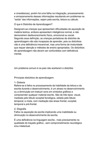 e cinestésicas), porém há uma falha na integração, processamento
e armazenamento dessas informações resultando em problemas na
“saída” das informações, sejam pela escrita, leitura ou cálculo.
O que é Distúrbio de Aprendizagem?
Designam-se crianças que apresentam dificuldades de aquisição de
matéria teórica, embora apresentem inteligência normal, e não
demonstrem desfavorecimento físico, emocional ou social.
Segundo essa definição, as crianças portadoras de distúrbio de
aprendizagem não são incapazes de aprender, pois os distúrbios
não é uma deficiência irreversível, mas uma forma de imaturidade
que requer atenção e métodos de ensino apropriados. Os distúrbios
de aprendizagem não devem ser confundidos com deficiência
mental.
Um problema comum é os pais não aceitarem o distúrbio
Principais distúrbios de aprendizagem:
1- Dislexia
Refere-se à falha no processamento da habilidade da leitura e da
escrita durante o desenvolvimento, é um atraso no desenvolvimento
ou a diminuição em traduzir sons em símbolos gráficos e
compreender qualquer material escrito. São de três tipos: visual,
mediada pelo lóbulo occipital fonológica, ediada pelo lóbulo
temporal; e mista, com mediação das áreas frontal, occipital,
temporal e pré-frontal.
2- Disgrafia
Falha na aquisição da escrita implicando uma inabilidade ou
diminuição no desenvolvimento da escrita.
É uma deficiência na linguagem escrita , mais precisamente na
qualidade do traçado gráfico , sem comprometimento neurológico
e/ou intelectual.
 