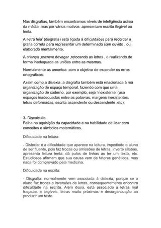 Nas disgrafias, também encontramos níveis de inteligência acima
da média ,mas por vários motivos ,apresentam escrita ilegível ou
lenta.
A ‘letra feia’ (disgrafia) está ligada à dificuldades para recordar a
grafia correta para representar um determinado som ouvido , ou
elaborado mentalmente.
A criança ,escreve devagar ,retocando as letras , e realizando de
forma inadequada as uniões entre as mesmas.
Normalmente as amontoa ,com o objetivo de esconder os erros
ortográficos.
Assim como a dislexia ,a disgrafia também está relacionada à má
organização de espaço temporal, fazendo com que uma
organização de caderno, por exemplo, seja ‘inexistente’.(usa
espaços inadequados entre as palavras, margens inexistentes,
letras deformadas, escrita ascendente ou descendente ,etc).
3- Discalculia
Falha na aquisição da capacidade e na habilidade de lidar com
conceitos e símbolos matemáticos.
Dificuldade na leitura:
- Dislexia: é a dificuldade que aparece na leitura, impedindo o aluno
de ser fluente, pois faz trocas ou omissões de letras, inverte sílabas,
apresenta leitura lenta, dá pulos de linhas ao ler um texto, etc.
Estudiosos afirmam que sua causa vem de fatores genéticos, mas
nada foi comprovado pela medicina.
Dificuldade na escrita:
- Disgrafia: normalmente vem associada à dislexia, porque se o
aluno faz trocas e inversões de letras, consequentemente encontra
dificuldade na escrita. Além disso, está associada a letras mal
traçadas e ilegíveis, letras muito próximas e desorganização ao
produzir um texto.
 