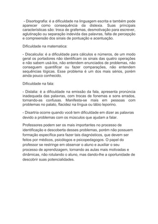 - Disortografia: é a dificuldade na linguagem escrita e também pode
aparecer como consequência da dislexia. Suas principais
características são: troca de grafemas, desmotivação para escrever,
aglutinação ou separação indevida das palavras, falta de percepção
e compreensão dos sinais de pontuação e acentuação.
Dificuldade na matematica:
- Discalculia: é a dificuldade para cálculos e números, de um modo
geral os portadores não identificam os sinais das quatro operações
e não sabem usá-los, não entendem enunciados de problemas, não
conseguem quantificar ou fazer comparações, não entendem
sequências lógicas. Esse problema é um dos mais sérios, porém
ainda pouco conhecido.
Dificuldade na fala:
- Dislalia: é a dificuldade na emissão da fala, apresenta pronúncia
inadequada das palavras, com trocas de fonemas e sons errados,
tornando-as confusas. Manifesta-se mais em pessoas com
problemas no palato, flacidez na língua ou lábio leporino.
- Disartria ocorre quando você tem dificuldade em dizer as palavras
devido a problemas com os músculos que ajudam a falar.
Professores podem ser os mais importantes no processo de
identificação e descoberta desses problemas, porém não possuem
formação específica para fazer tais diagnósticos, que devem ser
feitos por médicos, psicólogos e psicopedagogos. O papel do
professor se restringe em observar o aluno e auxiliar o seu
processo de aprendizagem, tornando as aulas mais motivadas e
dinâmicas, não rotulando o aluno, mas dando-lhe a oportunidade de
descobrir suas potencialidades.
 