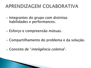    Integrantes do grupo com distintas
    habilidades e performances.

   Esforço e compreensão mútuas.

   Compartilhamento do problema e da solução.

   Conceito de “inteligência coletiva”.
 