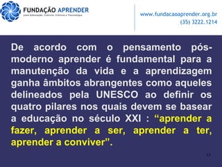 De acordo com o pensamento pós-moderno aprender é fundamental para a manutenção da vida e a aprendizagem ganha âmbitos abrangentes como aqueles delineados pela UNESCO ao definir os quatro pilares nos quais devem se basear a educação no século XXI :  “aprender a fazer, aprender a ser, aprender a ter, aprender a conviver”. 