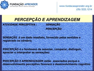 PERCEPÇÃO E APRENDIZAGEM ATIVIDADE PERCEPTIVA :  SENSAÇÃO PERCEPÇÃO SENSAÇÃO  é um dado imediato, fornecido pelos sentidos e registrado no cérebro;  PERCEPÇÃO é o fenômeno de associar, comparar, distinguir, apreciar e interpretar as sensações; PERCEPÇÃO E APRENDIZAGEM estão  associados porque o desenvolvimento perceptivo favorece o desenvolvimento cognitivo 