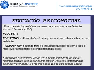 EDUCAÇÃO PSICOMOTORA “   É um meio de irnprevisíveis recursos para combater a inadaptação escolar “  Fonseca (1988).   PODE SER : PREVENTIVA :   dá condições à criança de se desenvolver melhor em seu ambiente.  REEDUCATIVA :   quando trata de indivíduos que apresentam desde o mais leve retardo motor até problemas mais sérios.  A Educação Psicomotora  proporciona ao aluno algumas condições mínimas para um bom desempenho escolar. Pretende aumentar seu potencial motor dando-lhe recursos para que se saia bem na escola. 