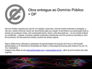 Obra entregue ao Domínio Público
                             = DP


Domínio Público significa que não há, em relação a esta obra, nenhum direito reservado e protegido, a
não ser o direito moral de o autor ser reconhecido pela sua criação. É permitida a sua reprodução total ou
parcial, por quaisquer meios, sem autorização prévia. Assim, esta obra pode ser – na sua versão original
ou modificada – copiada, impressa, editada, publicada e distribuída com fins lucrativos (vendida) ou sem
fins lucrativos. Só não pode ser omitida a autoria da versão original.


Alguns Slides foram utilizados e adaptados de apresentações de Augusto de Franco e Gil Giardelli
apresentados no 2º Seminário A Sociedade em Rede e a Educação promovido pelo Instituto Vivo em 14,
15 e 16/09/2010.
Imagens dos slides do site www.gettyimages.com e www.google.com.br , além de print screens dos sites
originais




                                                                       09/2010
 
